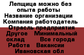 Лепщица-можно без опыта работы › Название организации ­ Компания-работодатель › Отрасль предприятия ­ Другое › Минимальный оклад ­ 1 - Все города Работа » Вакансии   . Ивановская обл.